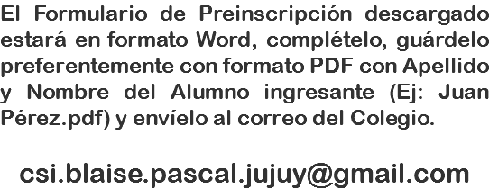 El Formulario de Preinscripción descargado estará en formato Word, complételo, guárdelo preferentemente con formato PDF con Apellido y Nombre del Alumno ingresante (Ej: Juan Pérez.pdf) y envíelo al correo del Colegio. csi.blaise.pascal.jujuy@gmail.com